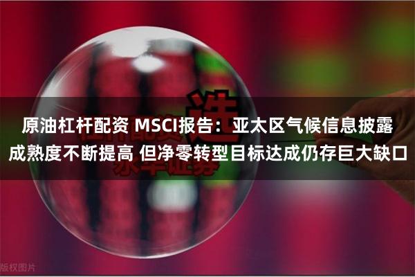 原油杠杆配资 MSCI报告：亚太区气候信息披露成熟度不断提高 但净零转型目标达成仍存巨大缺口