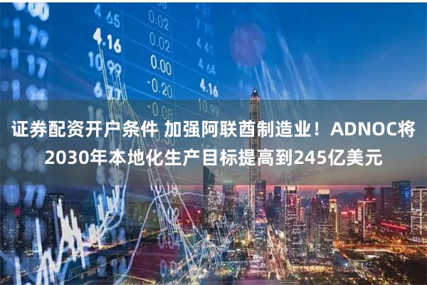 证券配资开户条件 加强阿联酋制造业！ADNOC将2030年本地化生产目标提高到245亿美元