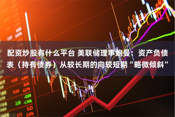 配资炒股有什么平台 美联储理事鲍曼：资产负债表（持有债券）从较长期的向较短期“略微倾斜”