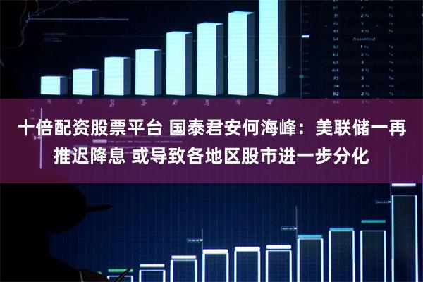十倍配资股票平台 国泰君安何海峰：美联储一再推迟降息 或导致各地区股市进一步分化