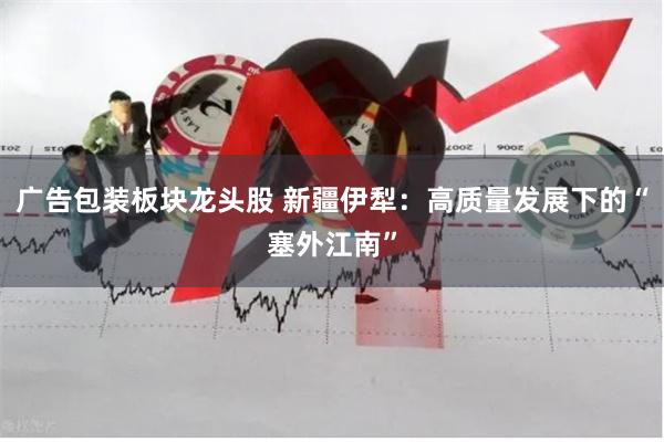 广告包装板块龙头股 新疆伊犁：高质量发展下的“塞外江南”