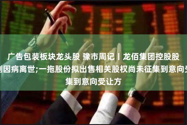 广告包装板块龙头股 豫市周记丨龙佰集团控股股东许刚因病离世;一拖股份拟出售相关股权尚未征集到意向受让方