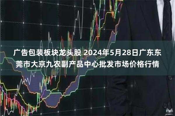 广告包装板块龙头股 2024年5月28日广东东莞市大京九农副产品中心批发市场价格行情