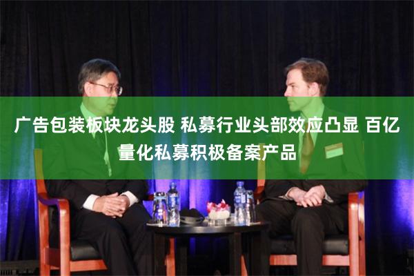 广告包装板块龙头股 私募行业头部效应凸显 百亿量化私募积极备案产品