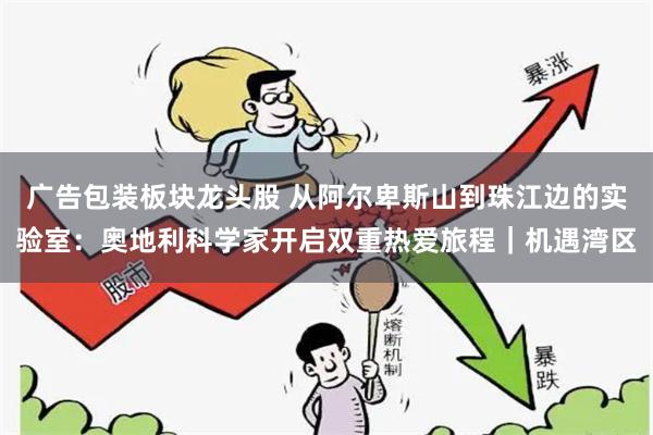 广告包装板块龙头股 从阿尔卑斯山到珠江边的实验室：奥地利科学家开启双重热爱旅程｜机遇湾区