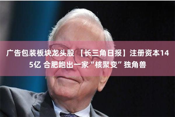 广告包装板块龙头股 【长三角日报】注册资本145亿 合肥跑出一家“核聚变”独角兽
