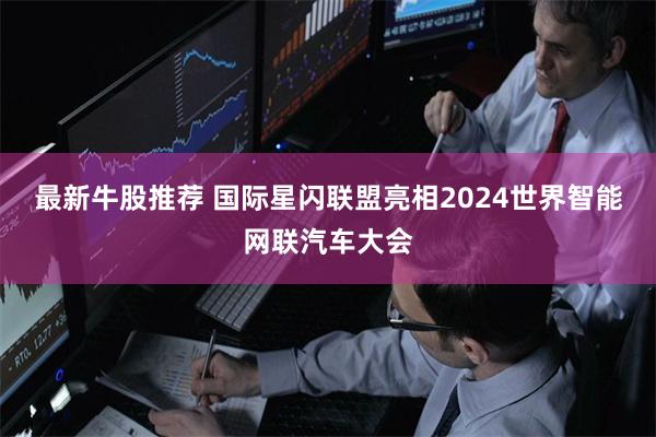 最新牛股推荐 国际星闪联盟亮相2024世界智能网联汽车大会