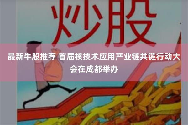 最新牛股推荐 首届核技术应用产业链共链行动大会在成都举办