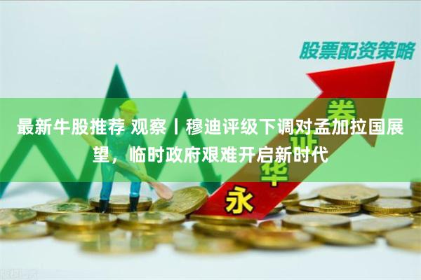 最新牛股推荐 观察丨穆迪评级下调对孟加拉国展望，临时政府艰难开启新时代