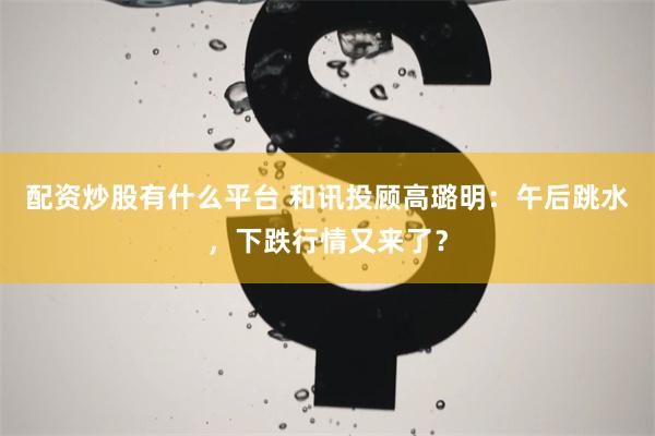 配资炒股有什么平台 和讯投顾高璐明：午后跳水，下跌行情又来了？