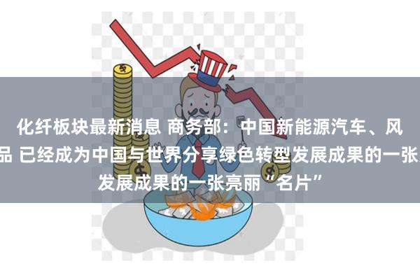 化纤板块最新消息 商务部：中国新能源汽车、风电设备等产品 已经成为中国与世界分享绿色转型发展成果的一张亮丽“名片”