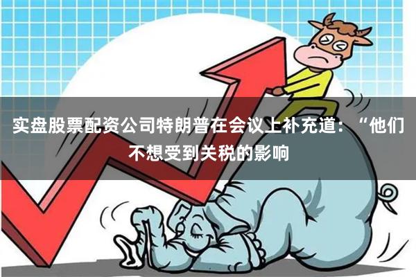 实盘股票配资公司特朗普在会议上补充道：“他们不想受到关税的影响