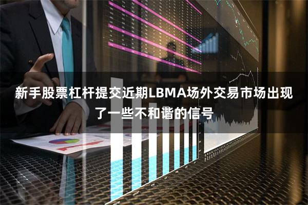 新手股票杠杆提交近期LBMA场外交易市场出现了一些不和谐的信号