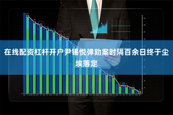 在线配资杠杆开户尹锡悦弹劾案时隔百余日终于尘埃落定