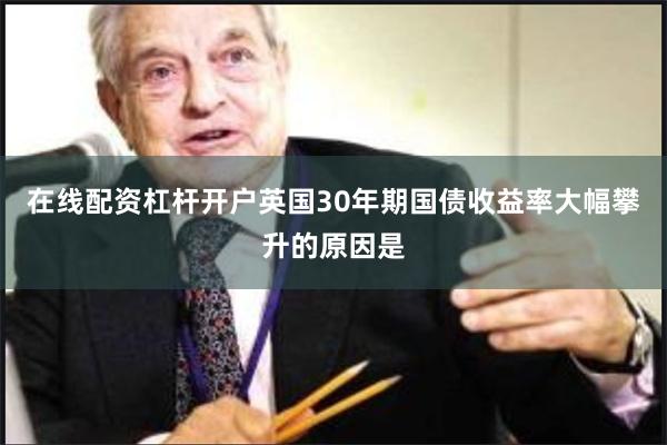 在线配资杠杆开户英国30年期国债收益率大幅攀升的原因是