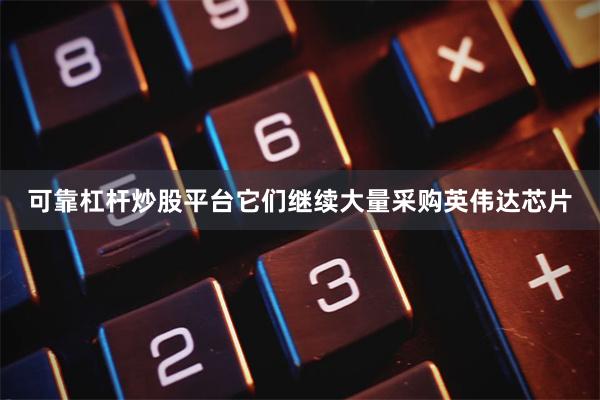 可靠杠杆炒股平台它们继续大量采购英伟达芯片