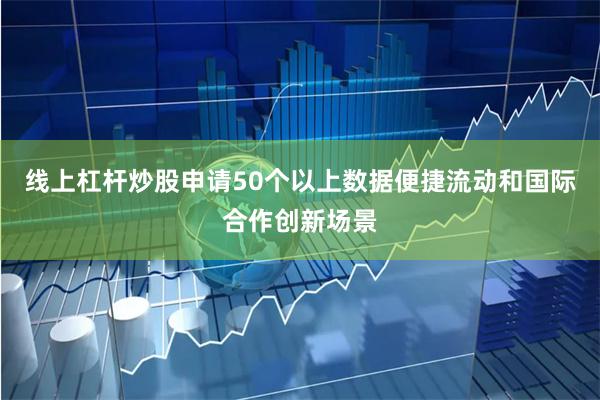 线上杠杆炒股申请50个以上数据便捷流动和国际合作创新场景