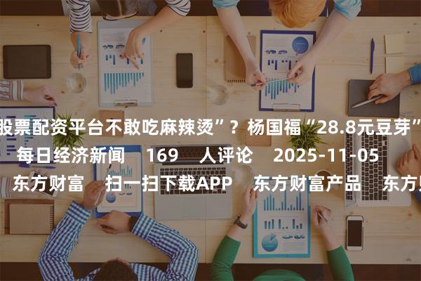 实盘股票配资平台不敢吃麻辣烫”？杨国福“28.8元豆芽”上热搜        每日经济新闻    169    人评论    2025-11-05                            东方财富    扫一扫下载APP    东方财富产品    东方财富免费版东方财富Level-2东方财富策略版妙想投研助理Choice金融终端        证券交易    东方财富证券开户东方财富在线交易				东方财富证券交易        关注东方财富    东方财富网微博东方财富网微信意见与建议        天天基金    扫一扫下载APP    基金交易    基金开户基金交易活期宝基金产品稳健理财        关注天天基金    天天基金网微博天天基金网微信        东方财富期货    扫一扫下载APP    期货交易    期货手机开户期货电脑开户期货官方网站        信息网络传播视听节目许可证：0908328号 经营证券期货业务许可证编号：913101046312860336 违法和不良信息举报:021-61278686 举报邮箱：jubao@eastmoney.com    沪ICP证:沪B2-20070217 网站备案号:沪ICP备05006054号-11  沪公网安备 31010402000120号 版权所有:东方财富网 意见与建议:4000300059/952500    			关于我们    可持续发展			广告服务			联系我们			诚聘英才			法律声明    隐私保护			征稿启事			友情链接